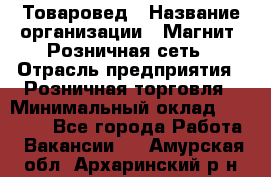 Товаровед › Название организации ­ Магнит, Розничная сеть › Отрасль предприятия ­ Розничная торговля › Минимальный оклад ­ 27 500 - Все города Работа » Вакансии   . Амурская обл.,Архаринский р-н